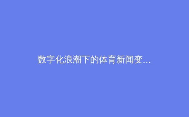 数字化浪潮下的体育新闻变革：从转播权争夺到沉浸式体验