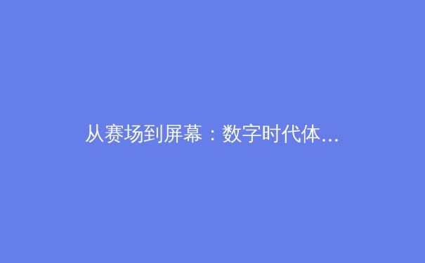 从赛场到屏幕：数字时代体育新闻报道的变革与挑战 - 4